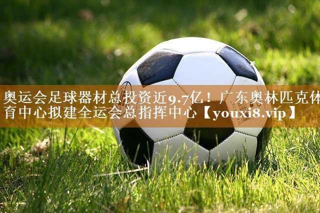 奧運(yùn)會足球器材總投資近9.7億！廣東奧林匹克體育中心擬建全運(yùn)會總指揮中心