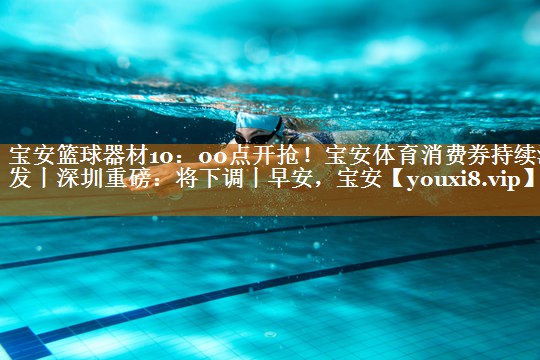 寶安籃球器材10：00點開搶！寶安體育消費券持續派發丨深圳重磅：將下調丨早安，寶安