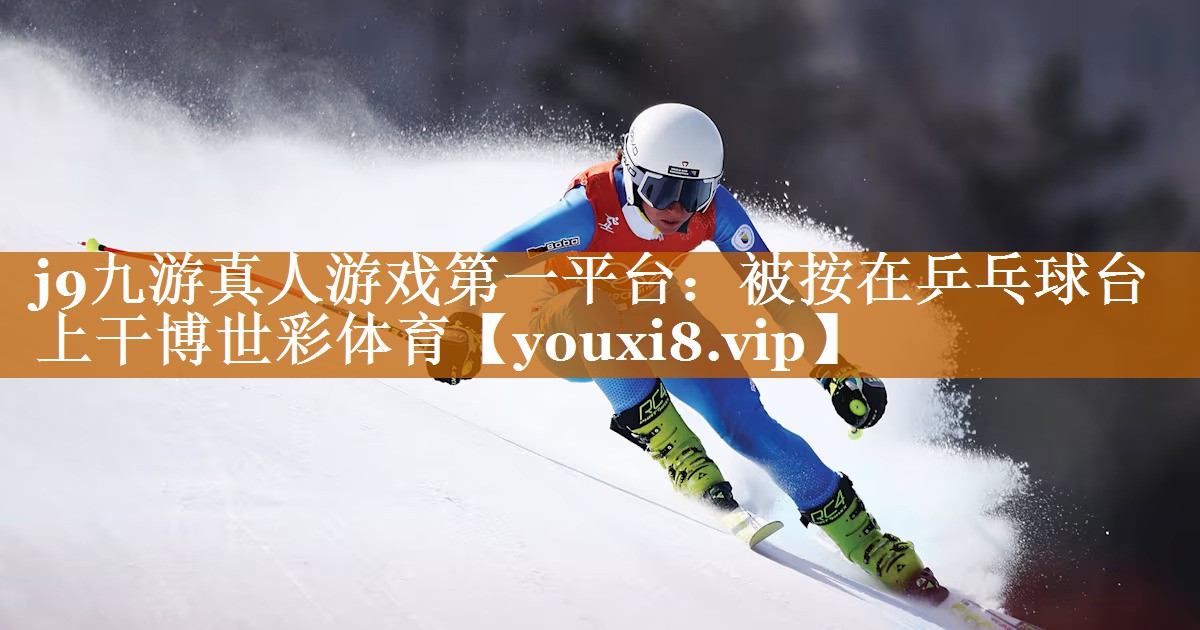 j9九游真人游戲第一平臺：被按在乒乓球臺上干博世彩體育