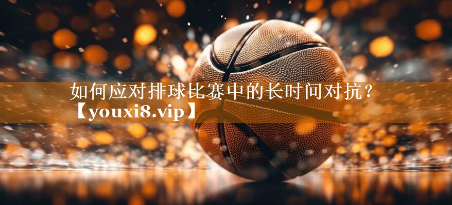 如何應對排球比賽中的長時間對抗？