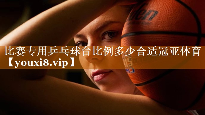 比賽專用乒乓球臺比例多少合適冠亞體育