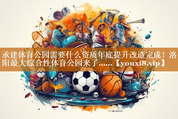 承建體育公園需要什么資質年底提升改造完成！洛陽最大綜合性體育公園來了……