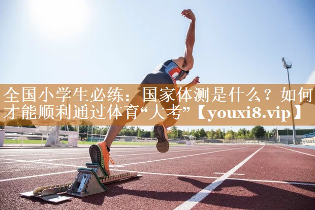 全國小學生必練：國家體測是什么？如何才能順利通過體育“大考”