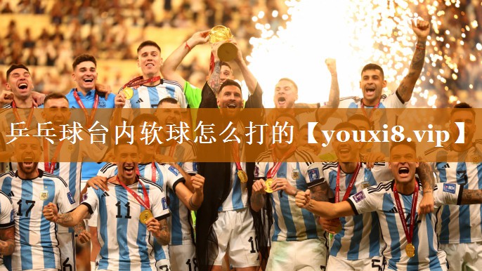 乒乓球臺內軟球怎么打的 乒乓球臺內軟球怎么打的