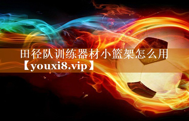 田徑隊(duì)訓(xùn)練器材小籃架怎么用 田徑隊(duì)訓(xùn)練器材小籃架怎么用