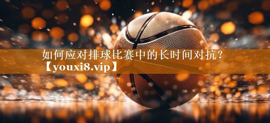 如何應(yīng)對排球比賽中的長時間對抗? 如何應(yīng)對排球比賽中的長時間對抗?